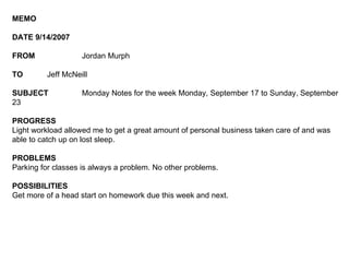 MEMO DATE 9/14/2007 FROM Jordan Murph TO Jeff McNeill SUBJECT Monday Notes for the week Monday, September 17 to Sunday, September 23 PROGRESS Light workload allowed me to get a great amount of personal business taken care of and was able to catch up on lost sleep.  PROBLEMS Parking for classes is always a problem. No other problems.  POSSIBILITIES Get more of a head start on homework due this week and next. 