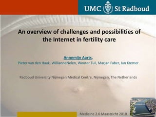 An overview of challenges and possibilities of
        the Internet in fertility care

                            Annemijn Aarts,
Pieter van den Haak, WillianneNelen, Wouter Tuil, Marjan Faber, Jan Kremer


Radboud University Nijmegen Medical Centre, Nijmegen, The Netherlands




                                     Medicine 2.0 Maastricht 2010
 