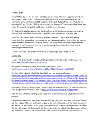 Monday – Sight
This is the first day of a five day lesson plan about the five senses. This lesson is geared towards the
sense of sight. This is for a 2nd grade class of 12 girls and 13 boys. The class consists of 5 African
American, 1 Chinese, 3 Hispanic and 16 Caucasian. Of these 25 students there are 4 who suffer an
Attention Deficient Disorder. 20 of the students are on or above the 2nd grade reading level, while 5 are
below. The students are typically well behaved and interested in learning.
The students already have a clear understanding of how to use Web Quests, computers and typing
software, how to work in a group setting, researching on the internet, and copy write laws.
89% of the class is visual, hands on learners, while the remaining 11% are better with reading
instructions. They love working in a group setting and giving presentations. Some of them are poor test
takers but overall do well in the classroom setting. They do not prefer textbooks but would rather
participate in class discussions, visual learning tools, reading aloud, updated/live material, and
researching from the internet.
The class will have a 100% better understanding of sense of sight by the end of the day.
Assignments
Together the class will watch this sight video to get a better understanding of how the eye works.
http://www.youtube.com/watch?v=ZH8L3i-qxuE
Next we will do this group, interactive activity using the smart board.
http://exchange.smarttech.com/details?id=4d032b18-51b9-493e-bb2b-c6a268bf9854
The class will be asked to, individually, draw, label, and color a diagram of an eye.
http://www.google.com/imgres?imgurl=https://www.akronchildrens.org/image/ial/images/211/211_im
age.gif&imgrefurl=https://www.akronchildrens.org/cms/kidshealth/6ee0e5985aa0eaec/&h=240&w=39
0&sz=11&tbnid=rfhAofZBoRm7AM:&tbnh=116&tbnw=189&zoom=1&usg=__56WcmJqxCcHX6hbBjBiB0
WdG3bE=&docid=iBS2TixfeTBqNM&sa=X&ei=SQ6mUtb8N7XJsQTJ6oLADQ&sqi=2&ved=0CC4Q9QEwAA
Each student will receive a flower to do the flower color changing experiment. The students will see the
color change in each flower over the day. http://www.youtube.com/watch?v=y9hprlmck44
After the color of the flower changes, each student will elaborate and discuss why the flowers color
changed.
I will present the video and SmartBoard activity to the class through our SmartBoard. For the drawings, I
will place a poster of the eye for the class to draw at the front of the classroom. The Flower experiment
will begin at the beginning of the day so the students will be able to watch the colors change throughout
the day. I will provide the students with the flower, cup, water, and food coloring. Each student will have
the opportunity to come to the board and participate in the SmartBoard activity. All students are

 