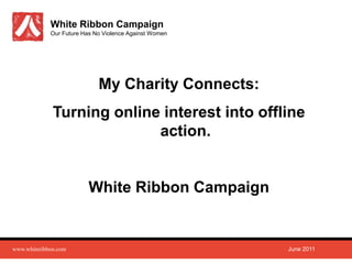 White Ribbon Campaign
             Our Future Has No Violence Against Women




                             My Charity Connects:
              Turning online interest into offline
                            action.


                          White Ribbon Campaign


www.whiteribbon.com                                     June 2011
 