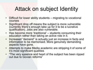 Attack on subject Identity
• Difficult for lower ability students – migrating to vocational
courses
• Significant drop off means the subject is more vulnerable
(currently there’s enough take up for it to be a lucrative
qualification). Jobs are also vulnerable.
• Has become more ‘traditional’ – students consuming their
education rather than taking an active role in it.
• Increased “demand” is actually just an increase in facts and
information to be memorised. More genuinely demanding
aspects have gone.
• Attempts to make Media academic are stripping it of some of
it’s most significant qualities
• “The very essence and heart of the subject has been ripped
out due to Govian reforms”
 