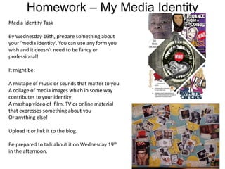 Homework – My Media Identity
Media Identity Task
By Wednesday 19th, prepare something about
your ‘media identity’. You can use any form you
wish and it doesn’t need to be fancy or
professional!
It might be:
A mixtape of music or sounds that matter to you
A collage of media images which in some way
contributes to your identity
A mashup video of film, TV or online material
that expresses something about you
Or anything else!
Upload it or link it to the blog.
Be prepared to talk about it on Wednesday 19th
in the afternoon.
 