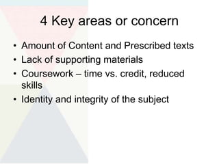 4 Key areas or concern
• Amount of Content and Prescribed texts
• Lack of supporting materials
• Coursework – time vs. credit, reduced
skills
• Identity and integrity of the subject
 