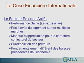 La Crise Financière Internationale  Performance Saine (i.e. excessive)  Prix élevés du logement sur de multiples marchés Manque d’appréciation pour le caractère conjecturel du secteur  Surexposition des prêteurs Fondamentalement différent des baisses précédentes de l’économie Le Facteur Prix des Actifs 