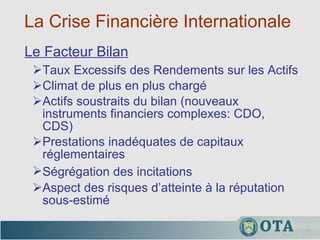 La Crise Financière Internationale  Taux Excessifs des Rendements sur les Actifs Climat de plus en plus chargé Actifs soustraits du bilan (nouveaux instruments financiers complexes: CDO, CDS) Prestations inadéquates de capitaux réglementaires Ségrégation des incitations   Aspect des risques d’atteinte à la réputation sous-estimé Le Facteur Bilan 