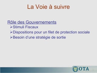 La Voie à suivre Stimuli Fiscaux Dispositions pour un filet de protection sociale Besoin d’une stratégie de sortie Rôle des Gouvernements 