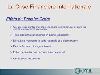 La Crise Financière Internationale  Gel du crédit sur les marchés financiers internationaux et dans les systèmes bancaires nationaux;  Taux forfétaires sur les prêts en pleine croissance;  Difficulté à reconduire la dette nationale et la dette externe;  Déficits fiscaux qui s’agrandissent; Echec généralisé des banques émergentes; et  Dévaluation des devises.   Effets du Premier Ordre 