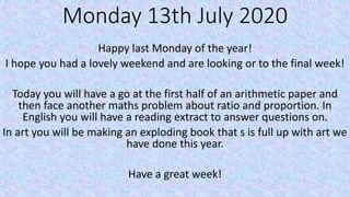 Monday 13th July 2020
Happy last Monday of the year!
I hope you had a lovely weekend and are looking or to the final week!
Today you will have a go at the first half of an arithmetic paper and
then face another maths problem about ratio and proportion. In
English you will have a reading extract to answer questions on.
In art you will be making an exploding book that s is full up with art we
have done this year.
Have a great week!
 