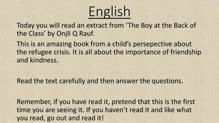English
Today you will read an extract from ‘The Boy at the Back of
the Class’ by Onjli Q Rauf.
This is an amazing book from a child’s persepective about
the refugee crisis. It is all about the importance of friendship
and kindness.
Read the text carefully and then answer the questions.
Remember, if you have read it, pretend that this is the first
time you are seeing it. If you haven’t read it and like what
you read, go out and read it!
 