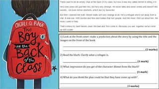 1) Look at the front cover: make a prediction about the story by using the title and the
images on the front of the book.
___________________________________________________________________________________________
_______________________________________________________________________________ (2 marks)
2) Read the blurb. Clarify what a refugee is.
____________________________________________________________________________ (1 mark)
3) What impression do you get of the character Ahmet from the blurb?
______________________________________________________________________________ (1 mark)
4) What do you think the plan could be that they have come up with?
____________________________________________________________________________________________________
_____________________________________________________________________(2 marks)
 