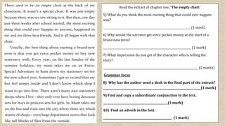 Read the extract of chapter one, ‘The empty chair.’
5) What do you think the most exciting thing that could ever happen
was?
________________________________________________________________(1 mark)
6) Why would the narrator get extra pocket money at the start of a
brand new term?
________________________________________________________________ (1 mark)
7) What impression do you get of the character who is telling the
story?
_____________________________________________________________________ (2 marks)
Grammar focus
8) Why has the author used a dash in the final part of the extract?
_______________________________________________________________________(1 mark)
9) Find and copy a subordinate conjunction in the text.
_______________________________________________(1 mark)
10) Find an adverb in the text.
__________________________________________________ (1 mark)
 