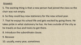 Answers
5. The exciting thing is that a new person had joined the class so the
chair was not empty.
6. So they could buy new stationery for the new school year.
7. That he enjoys his school life and gets excited by going there. He
takes pride in what stationery he has. He lives outside of the city as
he travels on bus and trains to get there.
8. Introduce the subordinate clause.
9. Because
10. usually, every year, sometimes
 