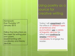 Using poetry as a
                             source for
                             creative writing

Homework:
Due Thursday 17th            Today I will, experiment with
January 2013                 the effects of different types
                             of sentences and
                             punctuation; use a variety
Follow the instructions on   of linguistic devices for
the sheet for writing your   effect and continue to
own poem,                    employ interesting
experimenting with           vocabulary to engage the
vocabulary and literary      reader.
devices.
 