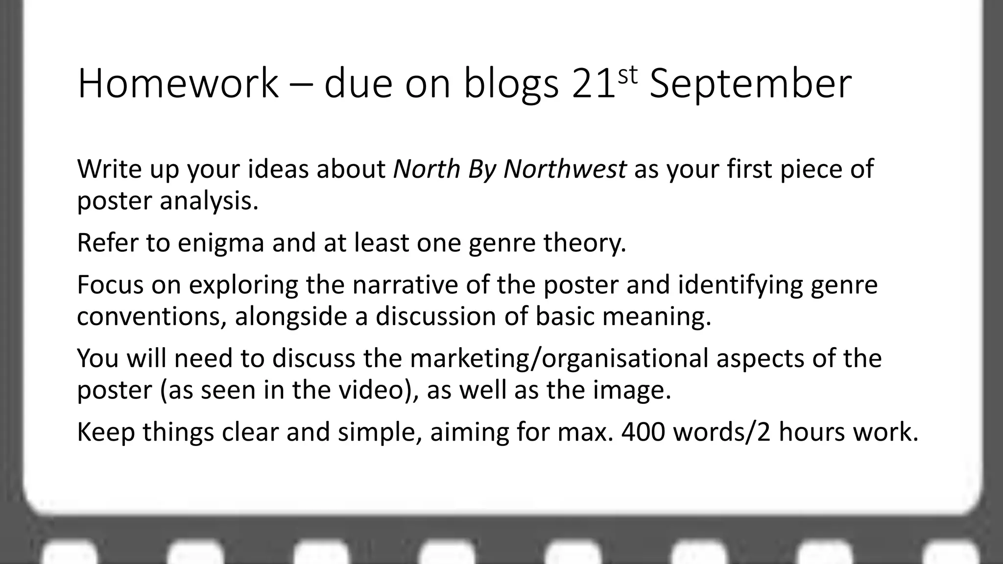 Homework – due on blogs 21st September
Write up your ideas about North By Northwest as your first piece of
poster analysis.
Refer to enigma and at least one genre theory.
Focus on exploring the narrative of the poster and identifying genre
conventions, alongside a discussion of basic meaning.
You will need to discuss the marketing/organisational aspects of the
poster (as seen in the video), as well as the image.
Keep things clear and simple, aiming for max. 400 words/2 hours work.
 