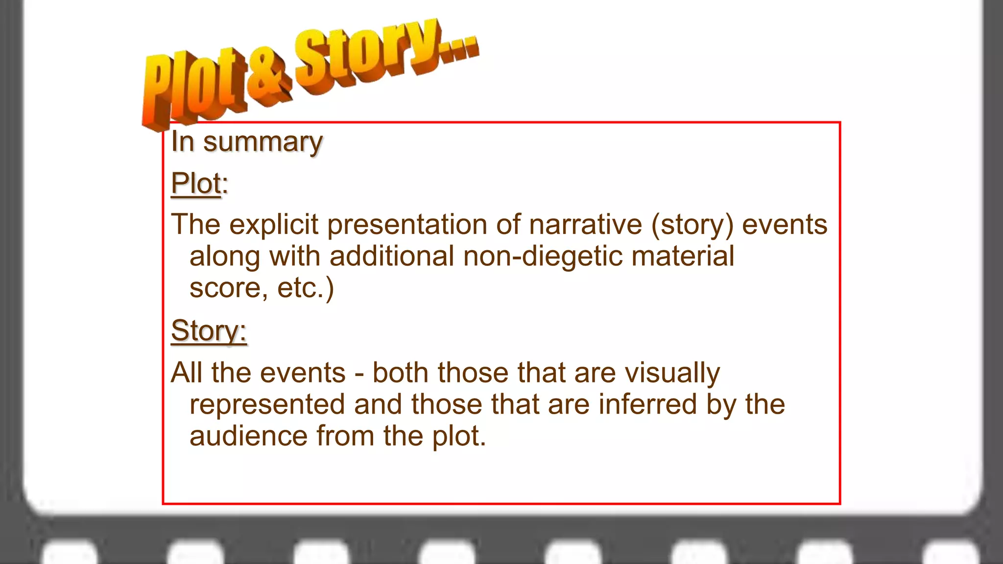 In summary
Plot:
The explicit presentation of narrative (story) events
along with additional non-diegetic material
score, etc.)
Story:
All the events - both those that are visually
represented and those that are inferred by the
audience from the plot.
 