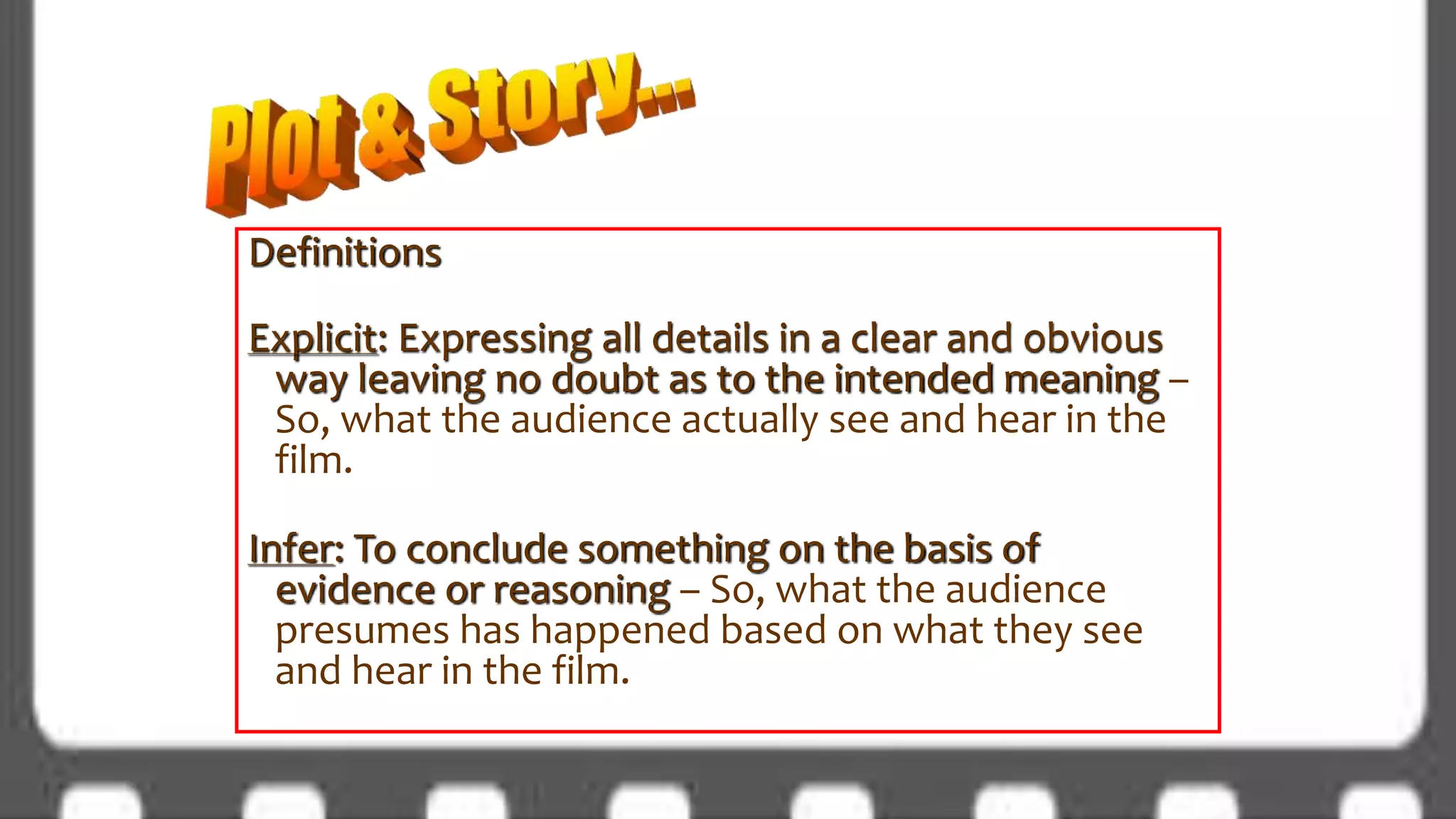 Definitions
Explicit: Expressing all details in a clear and obvious
way leaving no doubt as to the intended meaning –
So, what the audience actually see and hear in the
film.
Infer: To conclude something on the basis of
evidence or reasoning – So, what the audience
presumes has happened based on what they see
and hear in the film.
 