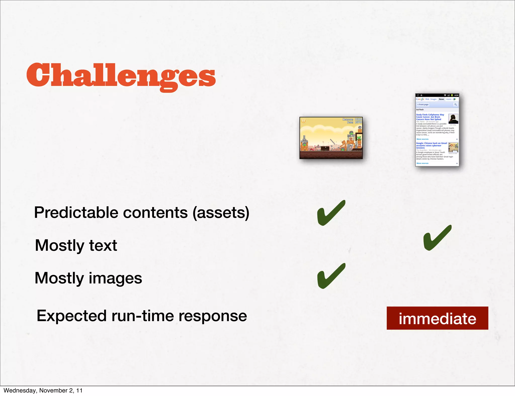 Challenges



         Predictable contents (assets)   ✔
         Mostly text                           ✔
         Mostly images                   ✔
          Expected run-time response         immediate



Wednesday, November 2, 11
 