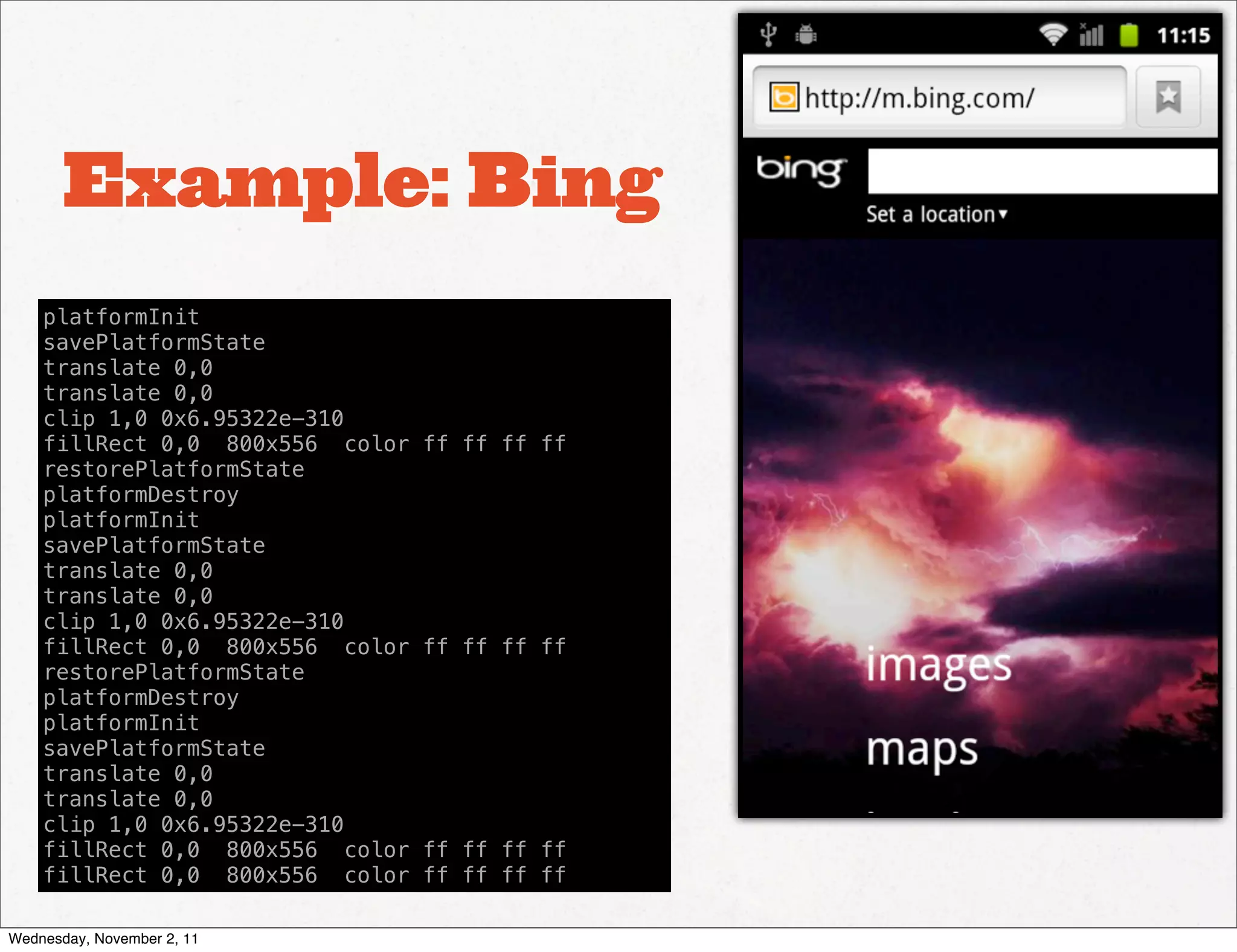 Example: Bing
    platformInit
    savePlatformState
    translate 0,0
    translate 0,0
    clip 1,0 0x6.95322e-310
    fillRect 0,0 800x556 color   ff ff ff ff
    restorePlatformState
    platformDestroy
    platformInit
    savePlatformState
    translate 0,0
    translate 0,0
    clip 1,0 0x6.95322e-310
    fillRect 0,0 800x556 color   ff ff ff ff
    restorePlatformState
    platformDestroy
    platformInit
    savePlatformState
    translate 0,0
    translate 0,0
    clip 1,0 0x6.95322e-310
    fillRect 0,0 800x556 color   ff ff ff ff
    fillRect 0,0 800x556 color   ff ff ff ff

Wednesday, November 2, 11
 