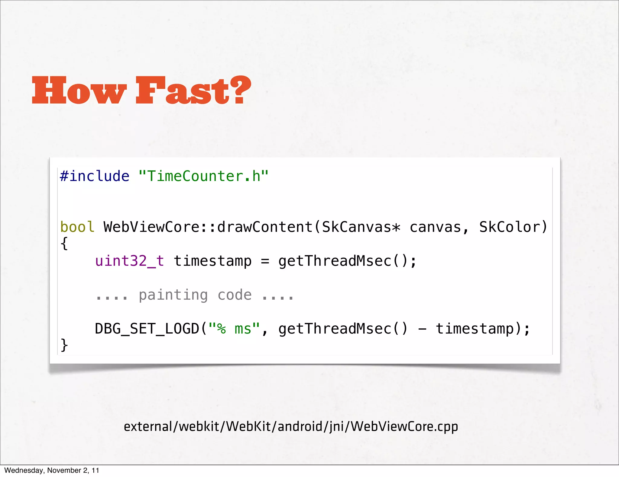 How Fast?

              #include "TimeCounter.h"


              bool WebViewCore::drawContent(SkCanvas* canvas, SkColor)
              {
                  uint32_t timestamp = getThreadMsec();

                       .... painting code ....

                       DBG_SET_LOGD("% ms", getThreadMsec() - timestamp);
              }




                            external/webkit/WebKit/android/jni/WebViewCore.cpp

Wednesday, November 2, 11
 