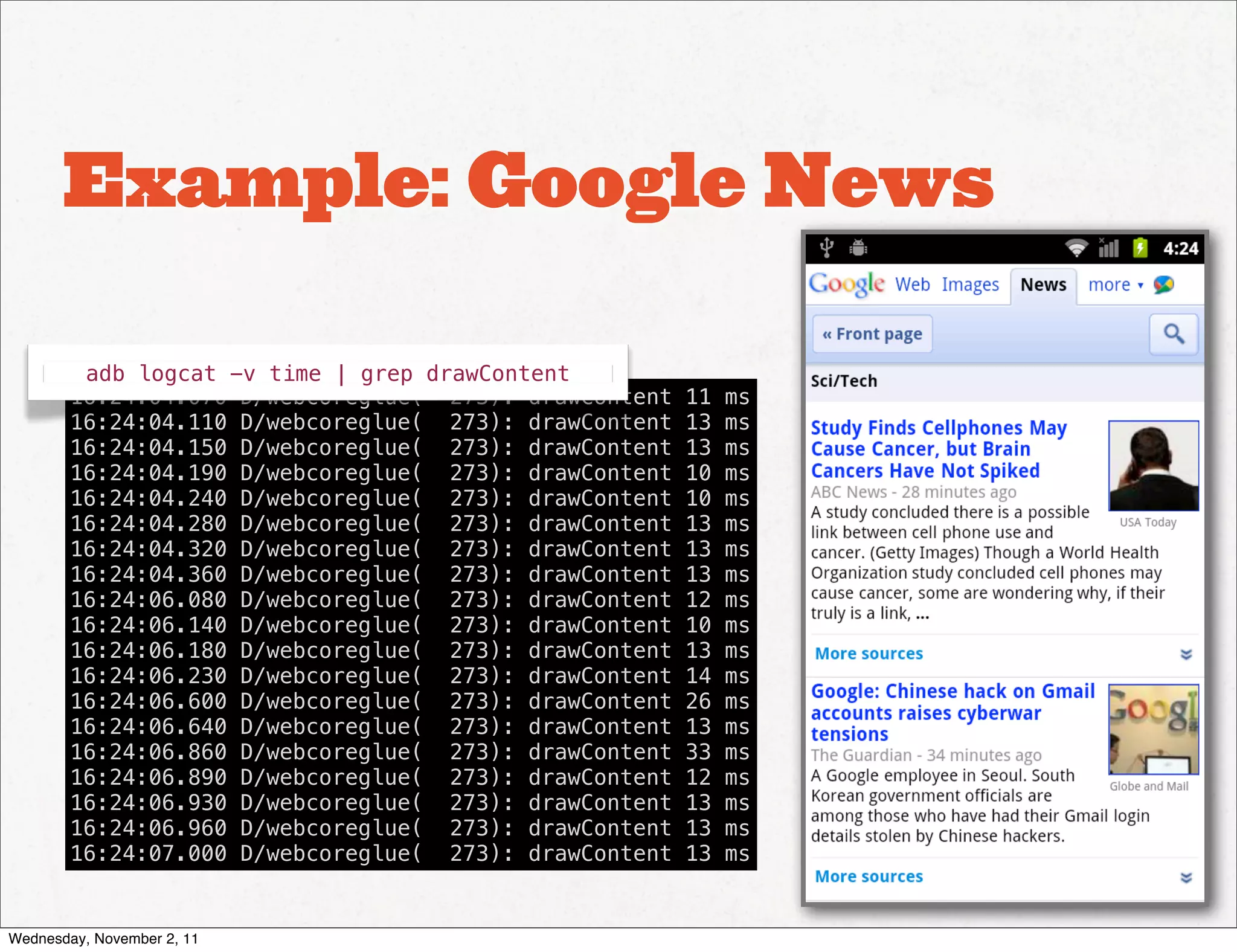 Example: Google News

         adb logcat -v time | grep drawContent
        16:24:04.070 D/webcoreglue(  273): drawContent   11   ms
        16:24:04.110 D/webcoreglue(  273): drawContent   13   ms
        16:24:04.150 D/webcoreglue(  273): drawContent   13   ms
        16:24:04.190 D/webcoreglue(  273): drawContent   10   ms
        16:24:04.240 D/webcoreglue(  273): drawContent   10   ms
        16:24:04.280 D/webcoreglue(  273): drawContent   13   ms
        16:24:04.320 D/webcoreglue(  273): drawContent   13   ms
        16:24:04.360 D/webcoreglue(  273): drawContent   13   ms
        16:24:06.080 D/webcoreglue(  273): drawContent   12   ms
        16:24:06.140 D/webcoreglue(  273): drawContent   10   ms
        16:24:06.180 D/webcoreglue(  273): drawContent   13   ms
        16:24:06.230 D/webcoreglue(  273): drawContent   14   ms
        16:24:06.600 D/webcoreglue(  273): drawContent   26   ms
        16:24:06.640 D/webcoreglue(  273): drawContent   13   ms
        16:24:06.860 D/webcoreglue(  273): drawContent   33   ms
        16:24:06.890 D/webcoreglue(  273): drawContent   12   ms
        16:24:06.930 D/webcoreglue(  273): drawContent   13   ms
        16:24:06.960 D/webcoreglue(  273): drawContent   13   ms
        16:24:07.000 D/webcoreglue(  273): drawContent   13   ms


Wednesday, November 2, 11
 