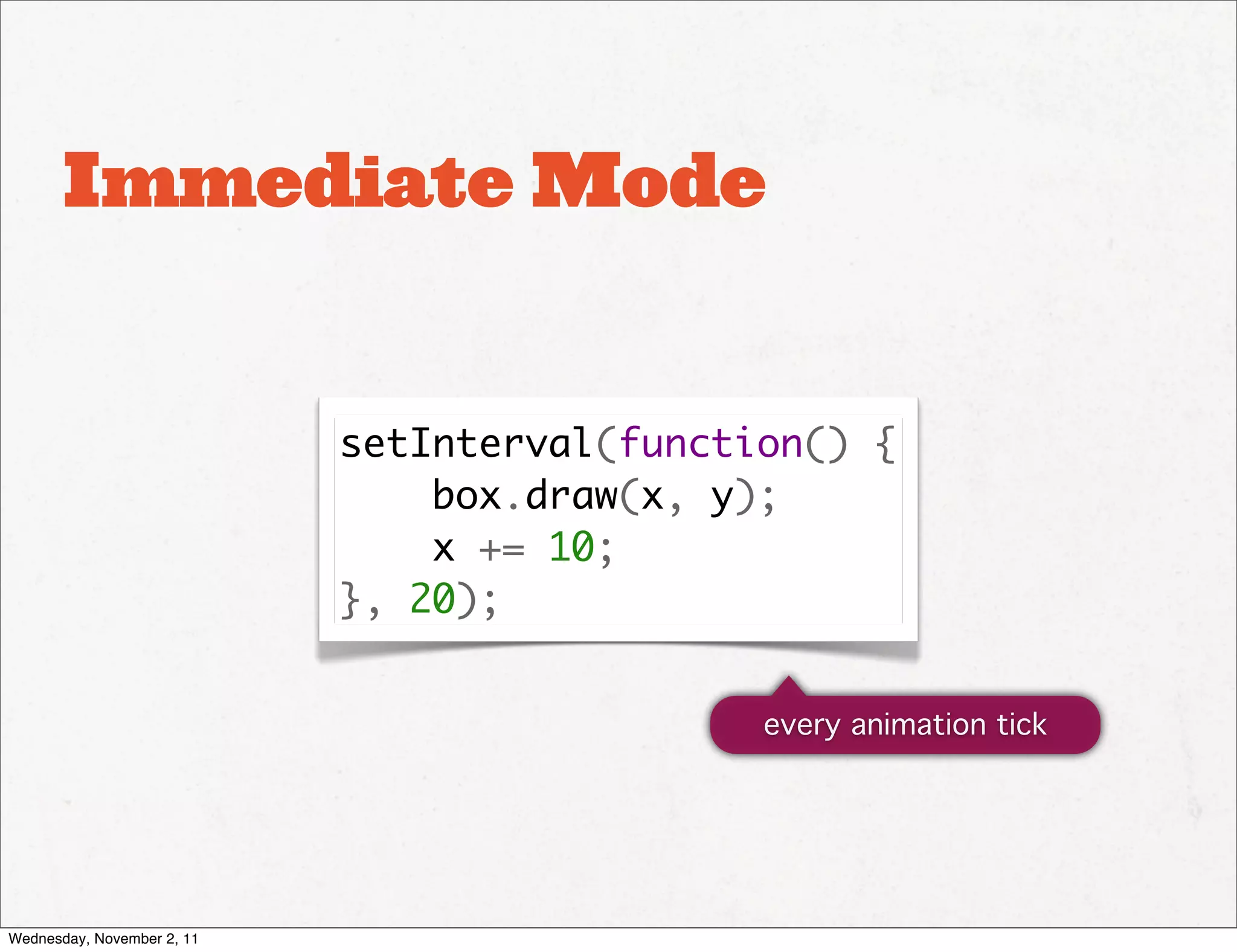 Immediate Mode


                            setInterval(function() {
                                box.draw(x, y);
                                x += 10;
                            }, 20);


                                              every animation tick




Wednesday, November 2, 11
 