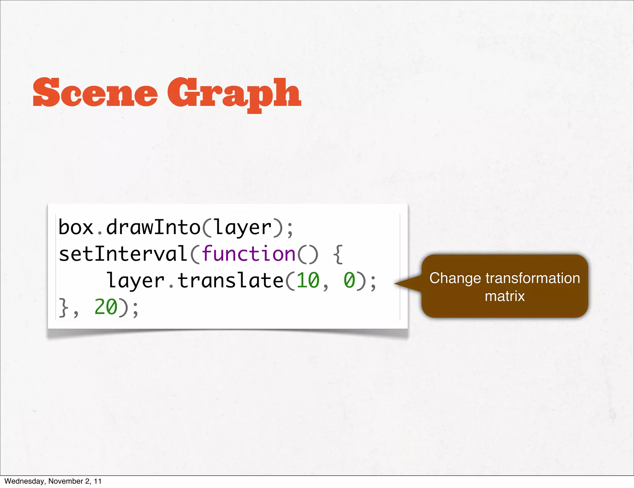 Scene Graph


             box.drawInto(layer);
             setInterval(function() {
                 layer.translate(10, 0);   Change transformation
                                                  matrix
             }, 20);




Wednesday, November 2, 11
 