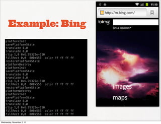 Example: Bing
    platformInit
    savePlatformState
    translate 0,0
    translate 0,0
    clip 1,0 0x6.95322e-310
    fillRect 0,0 800x556 color   ff ff ff ff
    restorePlatformState
    platformDestroy
    platformInit
    savePlatformState
    translate 0,0
    translate 0,0
    clip 1,0 0x6.95322e-310
    fillRect 0,0 800x556 color   ff ff ff ff
    restorePlatformState
    platformDestroy
    platformInit
    savePlatformState
    translate 0,0
    translate 0,0
    clip 1,0 0x6.95322e-310
    fillRect 0,0 800x556 color   ff ff ff ff
    fillRect 0,0 800x556 color   ff ff ff ff

Wednesday, November 2, 11
 