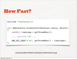How Fast?

              #include "TimeCounter.h"


              bool WebViewCore::drawContent(SkCanvas* canvas, SkColor)
              {
                  uint32_t timestamp = getThreadMsec();

                       .... painting code ....

                       DBG_SET_LOGD("% ms", getThreadMsec() - timestamp);
              }




                            external/webkit/WebKit/android/jni/WebViewCore.cpp

Wednesday, November 2, 11
 