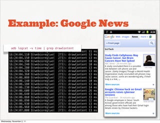 Example: Google News

         adb logcat -v time | grep drawContent
        16:24:04.070 D/webcoreglue(  273): drawContent   11   ms
        16:24:04.110 D/webcoreglue(  273): drawContent   13   ms
        16:24:04.150 D/webcoreglue(  273): drawContent   13   ms
        16:24:04.190 D/webcoreglue(  273): drawContent   10   ms
        16:24:04.240 D/webcoreglue(  273): drawContent   10   ms
        16:24:04.280 D/webcoreglue(  273): drawContent   13   ms
        16:24:04.320 D/webcoreglue(  273): drawContent   13   ms
        16:24:04.360 D/webcoreglue(  273): drawContent   13   ms
        16:24:06.080 D/webcoreglue(  273): drawContent   12   ms
        16:24:06.140 D/webcoreglue(  273): drawContent   10   ms
        16:24:06.180 D/webcoreglue(  273): drawContent   13   ms
        16:24:06.230 D/webcoreglue(  273): drawContent   14   ms
        16:24:06.600 D/webcoreglue(  273): drawContent   26   ms
        16:24:06.640 D/webcoreglue(  273): drawContent   13   ms
        16:24:06.860 D/webcoreglue(  273): drawContent   33   ms
        16:24:06.890 D/webcoreglue(  273): drawContent   12   ms
        16:24:06.930 D/webcoreglue(  273): drawContent   13   ms
        16:24:06.960 D/webcoreglue(  273): drawContent   13   ms
        16:24:07.000 D/webcoreglue(  273): drawContent   13   ms


Wednesday, November 2, 11
 