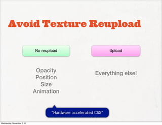 Avoid Texture Reupload

                            No reupload                          Upload




                             Opacity                     Everything else!
                             Position
                              Size
                            Animation


                                    “Hardware accelerated CSS”

Wednesday, November 2, 11
 