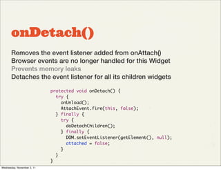 onDetach()
       Removes the event listener added from onAttach()
       Browser events are no longer handled for this Widget
       Prevents memory leaks
       Detaches the event listener for all its children widgets

                            protected void onDetach() {
                              try {
                                onUnload();
                                AttachEvent.fire(this, false);
                              } finally {
                                try {
                                  doDetachChildren();
                                } finally {
                                  DOM.setEventListener(getElement(), null);
                                  attached = false;
                                }
                              }
                            }
Wednesday, November 2, 11
 