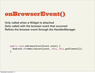 onBrowserEvent()
       Only called when a Widget is attached
       Gets called with the browser event that occurred
       Reﬁres the browser event through the HandlerManager




                public void onBrowserEvent(Event event) {
                  DomEvent.fireNativeEvent(event, this, this.getElement());
                }




Wednesday, November 2, 11
 
