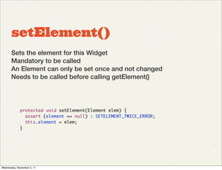 setElement()
       Sets the element for this Widget
       Mandatory to be called
       An Element can only be set once and not changed
       Needs to be called before calling getElement()




             protected void setElement(Element elem) {
               assert (element == null) : SETELEMENT_TWICE_ERROR;
               this.element = elem;
             }




Wednesday, November 2, 11
 