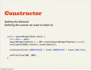 Constructor
       Setting the Element
       Deﬁning the events we want to listen to



           public SquareWidget(Data data) {
             this.data = data;
             SquareWidgetTemplate t = GWT.create(SquareWidgetTemplate.class);
             setElement(XDOM.create(t.render(data)));

                sinkEvents(Event.ONMOUSEOVER | Event.ONMOUSEOUT | Event.ONCLICK);

                setPixelSize(100, 100);
           }




Wednesday, November 2, 11
 