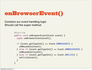 onBrowserEvent()
       Contains our event handling logic
       Should call the super method

                        @Override
                        public void onBrowserEvent(Event event) {
                          super.onBrowserEvent(event);

                            if (event.getTypeInt() == Event.ONMOUSEOUT) {
                              onMouseOut(event);
                            } else if (event.getTypeInt() == Event.ONMOUSEOVER) {
                              onMouseOver(event);
                            } else if (event.getTypeInt() == Event.ONCLICK) {
                              onClick(event);
                            }
                        }

Wednesday, November 2, 11
 