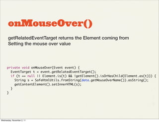 onMouseOver()
       getRelatedEventTarget returns the Element coming from
       Setting the mouse over value




      private void onMouseOver(Event event) {
        EventTarget t = event.getRelatedEventTarget();
        if (t == null || Element.is(t) && !getElement().isOrHasChild(Element.as(t))) {
          String s = SafeHtmlUtils.fromString(data.getMouseOverName()).asString();
          getContentElement().setInnerHTML(s);
        }
      }




Wednesday, November 2, 11
 