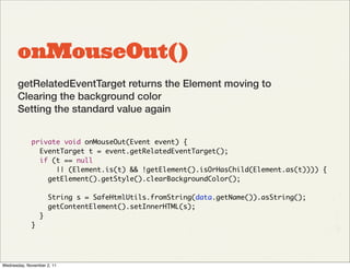 onMouseOut()
       getRelatedEventTarget returns the Element moving to
       Clearing the background color
       Setting the standard value again


             private void onMouseOut(Event event) {
               EventTarget t = event.getRelatedEventTarget();
               if (t == null
                   || (Element.is(t) && !getElement().isOrHasChild(Element.as(t)))) {
                 getElement().getStyle().clearBackgroundColor();

                     String s = SafeHtmlUtils.fromString(data.getName()).asString();
                     getContentElement().setInnerHTML(s);
                 }
             }




Wednesday, November 2, 11
 
