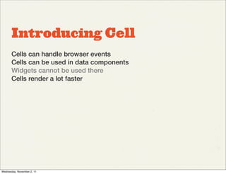 Introducing Cell
       Cells can handle browser events
       Cells can be used in data components
       Widgets cannot be used there
       Cells render a lot faster




Wednesday, November 2, 11
 