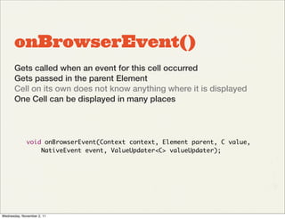 onBrowserEvent()
       Gets called when an event for this cell occurred
       Gets passed in the parent Element
       Cell on its own does not know anything where it is displayed
       One Cell can be displayed in many places




             void onBrowserEvent(Context context, Element parent, C value,
                 NativeEvent event, ValueUpdater<C> valueUpdater);




Wednesday, November 2, 11
 