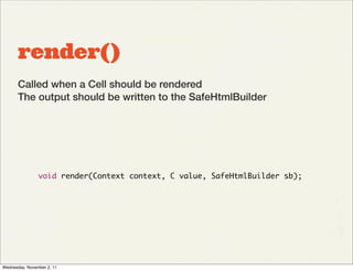 render()
       Called when a Cell should be rendered
       The output should be written to the SafeHtmlBuilder




                void render(Context context, C value, SafeHtmlBuilder sb);




Wednesday, November 2, 11
 