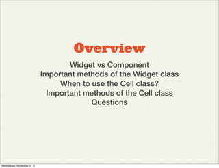 Overview
                                    Widget vs Component
                            Important methods of the Widget class
                                 When to use the Cell class?
                              Important methods of the Cell class
                                         Questions




Wednesday, November 2, 11
 