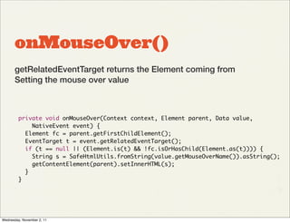 onMouseOver()
       getRelatedEventTarget returns the Element coming from
       Setting the mouse over value



         private void onMouseOver(Context context, Element parent, Data value,
             NativeEvent event) {
           Element fc = parent.getFirstChildElement();
           EventTarget t = event.getRelatedEventTarget();
           if (t == null || (Element.is(t) && !fc.isOrHasChild(Element.as(t)))) {
             String s = SafeHtmlUtils.fromString(value.getMouseOverName()).asString();
             getContentElement(parent).setInnerHTML(s);
           }
         }




Wednesday, November 2, 11
 