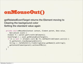 onMouseOut()
       getRelatedEventTarget returns the Element moving to
       Clearing the background color
       Setting the standard value again
          private void onMouseOut(Context context, Element parent, Data value,
              NativeEvent event) {
            Element fc = parent.getFirstChildElement();
            EventTarget t = event.getRelatedEventTarget();
            if (t == null || (Element.is(t) && !fc.isOrHasChild(Element.as(t)))) {
              fc.getStyle().clearBackgroundColor();
              String s = SafeHtmlUtils.fromString(value.getName()).asString();
              getContentElement(parent).setInnerHTML(s);
            }
          }




Wednesday, November 2, 11
 