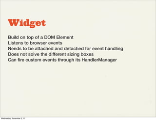Widget
       Build on top of a DOM Element
       Listens to browser events
       Needs to be attached and detached for event handling
       Does not solve the different sizing boxes
       Can ﬁre custom events through its HandlerManager




Wednesday, November 2, 11
 