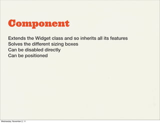 Component
       Extends the Widget class and so inherits all its features
       Solves the different sizing boxes
       Can be disabled directly
       Can be positioned




Wednesday, November 2, 11
 