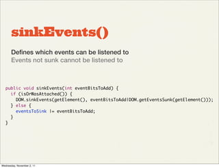 sinkEvents()
       Deﬁnes which events can be listened to
       Events not sunk cannot be listened to



   public void sinkEvents(int eventBitsToAdd) {
     if (isOrWasAttached()) {
       DOM.sinkEvents(getElement(), eventBitsToAdd|DOM.getEventsSunk(getElement()));
     } else {
       eventsToSink |= eventBitsToAdd;
     }
   }




Wednesday, November 2, 11
 