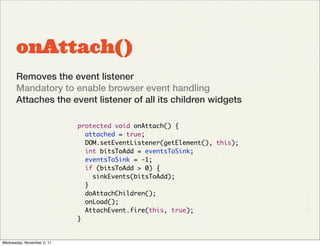 onAttach()
       Removes the event listener
       Mandatory to enable browser event handling
       Attaches the event listener of all its children widgets

                            protected void onAttach() {
                              attached = true;
                              DOM.setEventListener(getElement(), this);
                              int bitsToAdd = eventsToSink;
                              eventsToSink = -1;
                              if (bitsToAdd > 0) {
                                sinkEvents(bitsToAdd);
                              }
                              doAttachChildren();
                              onLoad();
                              AttachEvent.fire(this, true);
                            }


Wednesday, November 2, 11
 
