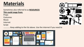 Materials
Sometimes also referred to as RESOURCES
This could range from:
Props
Costumes
Music
Internet
Script
…………..Keep adding to the list above. Use the internet if you need to
 