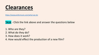 Clearances
https://www.prsformusic.com/what-we-do
TASK - Click the link above and answer the questions below
1. Who are they?
2. What do they do?
3. How does it work?
4. How would effect the production of a new film?
 