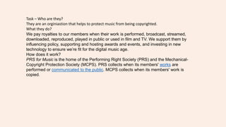 Task – Who are they?
They are an orginiastion that helps to protect music from being copyrighted.
What they do?
We pay royalties to our members when their work is performed, broadcast, streamed,
downloaded, reproduced, played in public or used in film and TV. We support them by
influencing policy, supporting and hosting awards and events, and investing in new
technology to ensure we’re fit for the digital music age.
How does it work?
PRS for Music is the home of the Performing Right Society (PRS) and the Mechanical-
Copyright Protection Society (MCPS). PRS collects when its members' works are
performed or communicated to the public. MCPS collects when its members' work is
copied.
 